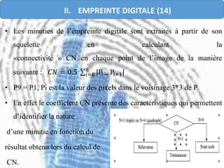 • Les minuties de l’empreinte digitale sont extraites à partir de son
squelette en calculant la
«connectivité » CN en chaque point de l’image de la manière
suivante : 𝐶𝑁 = 0.5 𝑖=0
8
|Pi − Pi+1|
• P9 = P1, Pi est la valeur des pixels dans le voisinage 3*3 de P
• En effet le coefficient CN présente des caractéristiques qui permettent
d’identifier la nature
d’une minutie en fonction du
résultat obtenu lors du calcul de
CN.
II. EMPREINTE DIGITALE (14)
 