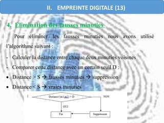 4. Elimination des fausses minuties
Pour éliminer les fausses minuties nous avons utilisé
l’algorithme suivant :
- Calculer la distance entre chaque deux minuties voisines
- Comparer cette distance avec un certain seuil D :
 Distance > S  fausses minuties  suppression
 Distance < S  vraies minuties
II. EMPREINTE DIGITALE (13)
 
