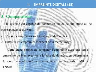 5. Comparaison:
le système est capable de donner un indice de similitude ou de
correspondance qui vaut :
- 0 % si les empreintes sont totalement différentes ;
- 100 % si les empreintes viennent de la même image.
Cette étape permet de comparer l’empreinte avec une seule
empreinte ou bien avec toute la base de données, en déterminant
le score de conformité entre elles, ainsi que la courbe FMR et
FNMR
II. EMPREINTE DIGITALE (15)
 