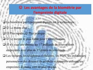  La biométrie par l’empreinte digitale est la technologie :
  Le moins cher ;
  Plus rapide ; Plus pratique ;
  Le moyen le plus fiable pour l’identification.
 Il n'y a qu'une chance sur 17 milliards de trouver deux
empreintes avec plus de 17 points de similitude.
 Les voitures, les téléphones cellulaires, les PDA, les ordinateurs
personnels et des dizaines de produits et appareils utilisant les
empreintes digitales sont de plus en plus.
 Les avantages de la biométrie par
l’empreinte digitale
 