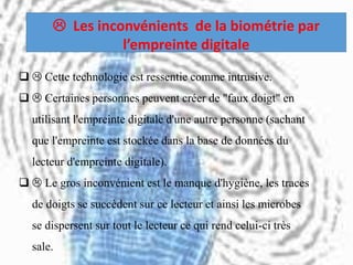   Cette technologie est ressentie comme intrusive.
  Certaines personnes peuvent créer de "faux doigt" en
utilisant l'empreinte digitale d'une autre personne (sachant
que l'empreinte est stockée dans la base de données du
lecteur d'empreinte digitale).
  Le gros inconvénient est le manque d'hygiène, les traces
de doigts se succèdent sur ce lecteur et ainsi les microbes
se dispersent sur tout le lecteur ce qui rend celui-ci très
sale.
 Les inconvénients de la biométrie par
l’empreinte digitale
 