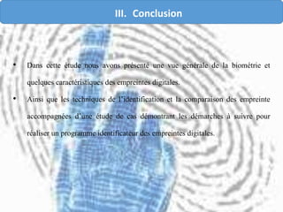 • Dans cette étude nous avons présenté une vue générale de la biométrie et
quelques caractéristiques des empreintes digitales.
• Ainsi que les techniques de l’identification et la comparaison des empreinte
accompagnées d’une étude de cas démontrant les démarches à suivre pour
réaliser un programme identificateur des empreintes digitales.
III. Conclusion
 