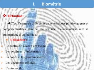  Définition:
C’est l’usage de différentes caractéristiques physiologiques et
comportementales afin de réaliser une reconnaissance sure et
automatique d’un individu.
 Utilisation :
 Le contrôle d’accès à des locaux
 Les systèmes d’information
 La police et les gouvernements
 Les documents officiels
 L’automobile
I. Biométrie
 