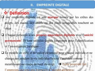  une empreinte digitale est une marque laissée par les crêtes des
doigts, des mains, des orteils ou des pieds lorsqu'elles touchent un
objet
 Chaque personne a ses propres empreintes digitales avec l'unicité
permanente. Ils sont utilisées depuis longtemps pour l'identification
et l’investigation juridique.
 Le modèle de crête et de vallée est unique pour chaque individu et ne
change pas pendant la vie individuelle sauf l’accident comme
meurtrissure ou coupe de bout du doigt.  Cette propriété fait
l’empreinte devenir une biométrie d’identité attractive.
 Définition
II. EMPREINTE DIGITALE
 