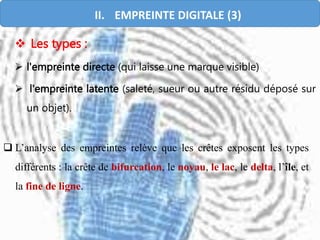  L’analyse des empreintes relève que les crêtes exposent les types
différents : la crête de bifurcation, le noyau, le lac, le delta, l’île, et
la fine de ligne.
 Les types :
 l'empreinte directe (qui laisse une marque visible)
 l'empreinte latente (saleté, sueur ou autre résidu déposé sur
un objet).
II. EMPREINTE DIGITALE (3)
 