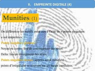 On différencie les motifs entre eux à l'aide de « points singuliers
» sur empreintes:
Points singuliers globaux :
Noyau ou centre: lieu de convergences des stries
Delta: lieu de divergences des stries.
Points singuliers locaux (appelés aussi minuties) :
points d’irrégularité se trouvant sur les lignes capillaires.
Munities: (1)
II. EMPREINTE DIGITALE (4)
 