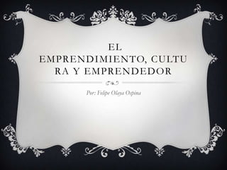 EL
EMPRENDIMIENTO, CULTU
  RA Y EMPRENDEDOR

      Por: Felipe Olaya Ospina
 
