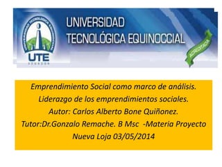 Emprendimiento Social como marco de análisis.
Liderazgo de los emprendimientos sociales.
Autor: Carlos Alberto Bone Quiñonez.
Tutor:Dr.Gonzalo Remache. B Msc -Materia Proyecto
Nueva Loja 03/05/2014
 