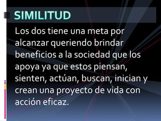SIMILITUDLos dos tiene una meta por alcanzar queriendo brindar beneficios a la sociedad que los apoya ya que estos piensan, sienten, actúan, buscan, inician y crean una proyecto de vida con acción eficaz.