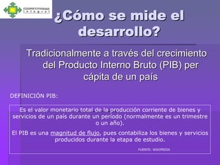 ¿Cómo se mide el
                  desarrollo?
     Tradicionalmente a través del crecimiento
        del Producto Interno Bruto (PIB) per
                 cápita de un país
DEFINICIÓN PIB:

  Es el valor monetario total de la producción corriente de bienes y
servicios de un país durante un período (normalmente es un trimestre
                              o un año).
El PIB es una magnitud de flujo, pues contabiliza los bienes y servicios
               producidos durante la etapa de estudio.
                                              FUENTE: WIKIPEDIA
 