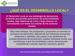 ¿QUÉ ES EL DESARROLLO LOCAL?
 El Desarrollo Local es una estrategia de democracia
territorial que permite aprovechar las potencialidades
  locales, bajo objetivos de corto y largo alcance, en
 concertación con todos los actores de los sectores
                         locales.

    Bajo este enfoque, los programas y proyectos se insertan en
    procesos de desarrollo, dejando de ser esfuerzos puntuales,
        dispersos y aislados, para pasar a ser eslabones de
   encadenamientos de producción, empleo, bienestar social, que
       contribuyen a que las localidades cobren dimensiones
          competitivas a escala regional, nacional y global.


              http://www.fundacionofis.org.ec/desarrollo/index.htm
 