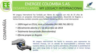 ENERGEE COLOMBIA S.AS.
DESARROLLANDO MY LEEGACY INTERNACIONAL
• 100% legal en EEUU, Asia y Colombia (Nit 900.741.083-5)
• Oficialmente abierta el 1 de diciembre de 2014
• Totalmente bancarizado (Bancolombia)
• Oficina propia en Bogotá.
COMPAÑÍA
Mi Leegacy International fue fundada por líderes de negocios con más de 25 años de
experiencia en proyectos internacionales, Negocios Corporativos, Desarrollo de Negocio y
Ventas Directas, también conocido como Network Marketing (MLM), a nivel internacional.
Mi Leegacy Internacional. Ha hecho lo necesario para representar los
intereses mutuos, con un sentido de responsabilidad y bienestar hacia
nuestros líderes, así como nuestros promotores, ofreciendo la posibilidad de
que usted tenga éxito en hacer sus sueños realidad en el menor tiempo
posible.
 