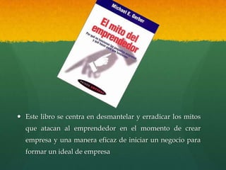  Este libro se centra en desmantelar y erradicar los mitos
que atacan al emprendedor en el momento de crear
empresa y una manera eficaz de iniciar un negocio para
formar un ideal de empresa
 