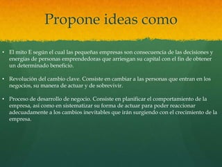 Propone ideas como
• El mito E según el cual las pequeñas empresas son consecuencia de las decisiones y
energías de personas emprendedoras que arriesgan su capital con el fin de obtener
un determinado beneficio.
• Revolución del cambio clave. Consiste en cambiar a las personas que entran en los
negocios, su manera de actuar y de sobrevivir.
• Proceso de desarrollo de negocio. Consiste en planificar el comportamiento de la
empresa, asi como en sistematizar su forma de actuar para poder reaccionar
adecuadamente a los cambios inevitables que irán surgiendo con el crecimiento de la
empresa.
 