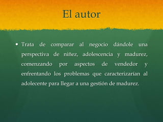 El autor
 Trata de comparar al negocio dándole una
perspectiva de niñez, adolescencia y madurez,
comenzando por aspectos de vendedor y
enfrentando los problemas que caracterizarían al
adolecente para llegar a una gestión de madurez.
 
