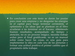  En conclusión con este texto se darán las pautas
para crear una empresa y no desgastar las energías
ni el capital para luego terminar cerrándola, el
optimismo y las ideas que se plantean en el libro
ayudaran a no terminar en el fracaso, obteniendo
buenos resultados, acompañado de tiempo y
atención, no es un proceso mágico, necesita trabajo
arduo pero al final gratificante, no es un manual
sobre como hacer las cosas, es una guía para
implementar la idea en cada una de las personas y
formar una actitud positiva el primer cambio que el
propietario debe trabajar.
 