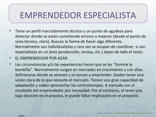EMPRENDEDOR ESPECIALISTA
• Tiene un perfil marcadamente técnico y un punto de agudeza para
detectar donde se están cometiendo errores a mejorar (desde el punto de
vista técnico, claro). Buscan la forma de hacer algo diferente.
Normalmente son individualistas y rara vez se ocupan de coordinar: si son
especialistas en un área (producción, ventas, etc.) dejan de lado el resto.
• EL EMPRENDEDOR POR AZAR:
• Las circunstancias y/o las experiencias hacen que se les “ilumine la
bombilla”. Normalmente surgen en mercados en crecimiento y con altas
deficiencias donde se atreven y se lanzan a emprender. Suelen tener una
visión clara de lo que necesita el mercado. Tienen una gran capacidad de
adaptación y saben aprovechar los contratiempos. A menudo son el
resultado del emprendedor por necesidad. Por el contrario, al tener una
baja decisión en el proceso, le puede faltar implicación en el proyecto.
 