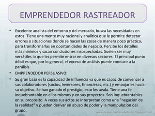 EMPRENDEDOR RASTREADOR
• Excelente analista del entorno y del mercado, busca las necesidades en
estos. Tiene una mente muy racional y analítica que le permite detectar
errores o situaciones donde se hacen las cosas de manera poco práctica,
para transformarlas en oportunidades de negocio. Percibe los detalles
más mínimos y sacan conclusiones insospechadas. Suelen ser muy
versátiles lo que les permite entrar en diversos sectores. El principal punto
débil es que, por lo general, el exceso de análisis puede conducir a la
parálisis.
• EMPRENDEDOR PERSUASIVO:
• Su gran baza es la capacidad de influencia ya que es capaz de convencer a
sus colaboradores (socios, inversores, financieras, etc.) y empujarles hacia
su objetivo. Se han ganado el prestigio, esto les avala. Tiene una fe
inquebrantable en ellos mismos y en sus proyectos. Son inquebrantables
en su propósito. A veces sus actos se interpretan como una “negación de
la realidad” y pueden derivar en abuso de poder y la manipulación del
grupo.
 