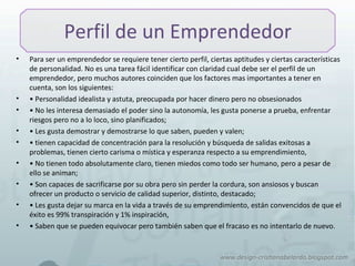Perfil de un Emprendedor
• Para ser un emprendedor se requiere tener cierto perfil, ciertas aptitudes y ciertas características
de personalidad. No es una tarea fácil identificar con claridad cual debe ser el perfil de un
emprendedor, pero muchos autores coinciden que los factores mas importantes a tener en
cuenta, son los siguientes:
• • Personalidad idealista y astuta, preocupada por hacer dinero pero no obsesionados
• • No les interesa demasiado el poder sino la autonomía, les gusta ponerse a prueba, enfrentar
riesgos pero no a lo loco, sino planificados;
• • Les gusta demostrar y demostrarse lo que saben, pueden y valen;
• • tienen capacidad de concentración para la resolución y búsqueda de salidas exitosas a
problemas, tienen cierto carisma o mística y esperanza respecto a su emprendimiento,
• • No tienen todo absolutamente claro, tienen miedos como todo ser humano, pero a pesar de
ello se animan;
• • Son capaces de sacrificarse por su obra pero sin perder la cordura, son ansiosos y buscan
ofrecer un producto o servicio de calidad superior, distinto, destacado;
• • Les gusta dejar su marca en la vida a través de su emprendimiento, están convencidos de que el
éxito es 99% transpiración y 1% inspiración,
• • Saben que se pueden equivocar pero también saben que el fracaso es no intentarlo de nuevo.
 