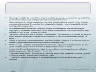 • 4. Buscar lograr resultados.- Los emprendedores son personas prácticas que creen que pueden controlar su propio destino y
que toman decisiones llevadas a la acción para lograr objetivos en un plazo determinado.
• 5. Determinación y coraje.- Los emprendedores tienen que aceptar los problemas y tomar oportunas y firmes decisiones
para solucionarlos con eficacia. El emprendedor debe anticiparse a las dificultades, y estar en la capacidad de identificar
cuando algo está mal para corregirlo.
• 6. Creatividad e innovación- La creatividad es el proceso por medio del cual las ideas son generadas, desarrolladas y
transformadas en valor agregado. No es necesario inventar lo que ya esta inventado, pero si es necesario identificar nuevas
posibilidades de hacer las cosas y garantizar diferenciación.
• 7. Persistencia.- Toda iniciativa debe ser persistente. Tratar una sola vez y darse por vencido no es suficiente. Hay que dar un
paso a la vez y buscar perfeccionarlo de manera creativa y organizada si es que no ha dado los resultados esperados a la
primera.
• 8. Sentido de oportunidad.- El emprendedor identifica necesidades, problemas y tendencias de las personas que viven a su
alrededor y trata de concebir alternativas de satisfacción o solución según sea el caso.
• 9. Trabajo en equipo.- El liderazgo del emprendedor busca unificar ideas y lograr consensos ante los problemas que se le
presenta haciendo que el grupo humano involucrado en el emprendimiento funcione en armonía .
• 10. Autoestima.- El emprendedor es optimista y seguro. De tener confianza en uno mismo y en las propias habilidades y
capacidades surge el poder mágico de ser positivo y atraer el éxito.
• 11. Asertividad.- No dar rodeos e ir directo al grano para manifiestar lo que se piensa, siente y quiere sin lastimar a los demás
es una característica básica para poder alcanzar los objetivos trazados.
• 12. Organización.- Establecer un cronograma de actividades que se programa con la capacidad de recibir ajustes
permanentes.
 