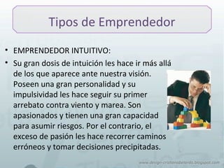 Tipos de Emprendedor
• EMPRENDEDOR INTUITIVO:
• Su gran dosis de intuición les hace ir más allá
de los que aparece ante nuestra visión.
Poseen una gran personalidad y su
impulsividad les hace seguir su primer
arrebato contra viento y marea. Son
apasionados y tienen una gran capacidad
para asumir riesgos. Por el contrario, el
exceso de pasión les hace recorrer caminos
erróneos y tomar decisiones precipitadas.
 