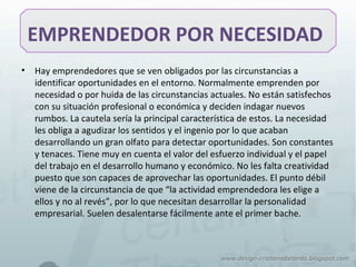 EMPRENDEDOR POR NECESIDAD
• Hay emprendedores que se ven obligados por las circunstancias a
identificar oportunidades en el entorno. Normalmente emprenden por
necesidad o por huida de las circunstancias actuales. No están satisfechos
con su situación profesional o económica y deciden indagar nuevos
rumbos. La cautela sería la principal característica de estos. La necesidad
les obliga a agudizar los sentidos y el ingenio por lo que acaban
desarrollando un gran olfato para detectar oportunidades. Son constantes
y tenaces. Tiene muy en cuenta el valor del esfuerzo individual y el papel
del trabajo en el desarrollo humano y económico. No les falta creatividad
puesto que son capaces de aprovechar las oportunidades. El punto débil
viene de la circunstancia de que “la actividad emprendedora les elige a
ellos y no al revés”, por lo que necesitan desarrollar la personalidad
empresarial. Suelen desalentarse fácilmente ante el primer bache.
 