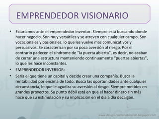 EMPRENDEDOR VISIONARIO
• Estaríamos ante el emprendedor inventor. Siempre está buscando donde
hacer negocio. Son muy versátiles y se atreven con cualquier campo. Son
vocacionales y pasionales, lo que les vuelve más comunicativos y
persuasivos. Se caracterizan por su poca aversión al riesgo. Por el
contrario padecen el síndrome de “la puerta abierta”, es decir, no acaban
de cerrar una estructura manteniendo continuamente “puertas abiertas”,
lo que les hace inconstantes.
• EMPRENDEDOR INVERSOR:
• Sería el que tiene un capital y decide crear una compañía. Busca la
rentabilidad por encima de todo. Busca las oportunidades ante cualquier
circunstancia, lo que le agudiza su aversión al riesgo. Siempre metidos en
grandes proyectos. Su punto débil está en que el hacer dinero sin más
hace que su estimulación y su implicación en el día a día decaigan.
 