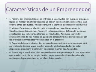 Características de un Emprendedor
• 1. Pasión.- Los emprendedores se entregan a su actividad con cuerpo y alma para
lograr las metas y objetivos trazados. La pasión es un componente esencial que
orienta otras conductas , y hace sobrevivir al sacrificio que requiere la empresa.
• 2. Visión.- Para alcanzar el éxito cada emprendedor necesita un plan y la
visualización de los objetivos finales. El trabajo comienza definiendo los pasos
estratégicos que lo llevará a alcanzar los resultados. Además a partir del
establecimiento de las metas, se gana una perspectiva más clara de cuáles son
las prioridades inmediatas y necesidades en el presente.
• 3. Capacidad de aprendizaje.- Los emprendedores exitosos reconocen que están
aprendiendo siempre y que pueden aprender de todos cada día. No estar
dispuesto a escuchar y a aprender, es negarse muchas oportunidades.
• 4. Buscar lograr resultados.- Los emprendedores son personas prácticas que creen
que pueden controlar su propio destino y que toman decisiones llevadas a la
acción para lograr objetivos en un plazo determinado.
 