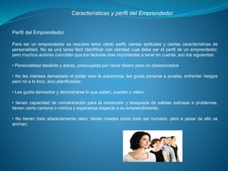 Características y perfil del Emprendedor
Perfil del Emprendedor
Para ser un emprendedor se requiere tener cierto perfil, ciertas aptitudes y ciertas características de
personalidad. No es una tarea fácil identificar con claridad cual debe ser el perfil de un emprendedor,
pero muchos autores coinciden que los factores mas importantes a tener en cuenta, son los siguientes:
• Personalidad idealista y astuta, preocupada por hacer dinero pero no obsesionados
• No les interesa demasiado el poder sino la autonomía, les gusta ponerse a prueba, enfrentar riesgos
pero no a lo loco, sino planificados;
• Les gusta demostrar y demostrarse lo que saben, pueden y valen;
• tienen capacidad de concentración para la resolución y búsqueda de salidas exitosas a problemas,
tienen cierto carisma o mística y esperanza respecto a su emprendimiento,
• No tienen todo absolutamente claro, tienen miedos como todo ser humano, pero a pesar de ello se
animan;
 