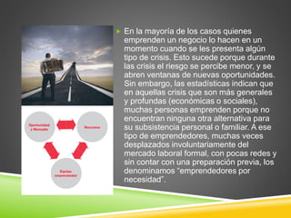  En la mayoría de los casos quienes
emprenden un negocio lo hacen en un
momento cuando se les presenta algún
tipo de crisis. Esto sucede porque durante
las crisis el riesgo se percibe menor, y se
abren ventanas de nuevas oportunidades.
Sin embargo, las estadísticas indican que
en aquellas crisis que son más generales
y profundas (económicas o sociales),
muchas personas emprenden porque no
encuentran ninguna otra alternativa para
su subsistencia personal o familiar. A ese
tipo de emprendedores, muchas veces
desplazados involuntariamente del
mercado laboral formal, con pocas redes y
sin contar con una preparación previa, los
denominamos “emprendedores por
necesidad”.
 