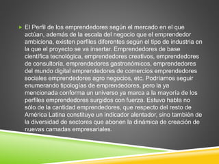  El Perfil de los emprendedores según el mercado en el que
actúan, además de la escala del negocio que el emprendedor
ambiciona, existen perfiles diferentes según el tipo de industria en
la que el proyecto se va insertar. Emprendedores de base
científica tecnológica, emprendedores creativos, emprendedores
de consultoría, emprendedores gastronómicos, emprendedores
del mundo digital emprendedores de comercios emprendedores
sociales emprendedores agro negocios, etc. Podríamos seguir
enumerando tipologías de emprendedores, pero la ya
mencionada conforma un universo ya marca a la mayoría de los
perfiles emprendedores surgidos con fuerza. Estuvo habla no
sólo de la cantidad emprendedores, que respecto del resto de
América Latina constituye un indicador alentador, sino también de
la diversidad de sectores que abonen la dinámica de creación de
nuevas camadas empresariales.
 