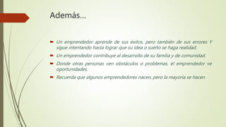 Además…
 Un emprendedor aprende de sus éxitos, pero también de sus errores Y
sigue intentando hasta lograr que su idea o sueño se haga realidad.
 Un emprendedor contribuye al desarrollo de su familia y de comunidad.
 Donde otras personas ven obstáculos o problemas, el emprendedor ve
oportunidades.
 Recuerda que algunos emprendedores nacen, pero la mayoría se hacen
 