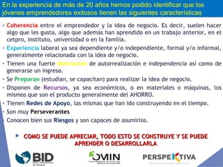 • Coherencia entre el emprendedor y la idea de negocio. Es decir, suelen hacer
algo que les gusta, algo que además han aprendido en un trabajo anterior, en el
cetpro, instituto, universidad o en la familia.
• Experiencia laboral ya sea dependiente y/o independiente, formal y/o informal,
generalmente relacionada con la idea de negocio.
• Tienen una fuerte Motivación de autorrealización e independencia así como de
generarse un ingreso.
• Se Preparan (estudian, se capacitan) para realizar la idea de negocio.
• Disponen de Recursos, ya sea económicos, o en materiales o máquinas, los
mismos que son el producto generalmente del AHORRO.
• Tienen Redes de Apoyo, las mismas que han ido construyendo en el tiempo.
• Son muy Perseverantes
• Conocen bien sus Riesgos y son capaces de asumirlos.
 COMO SE PUEDE APRECIAR, TODO ESTO SE CONSTRUYE Y SE PUEDECOMO SE PUEDE APRECIAR, TODO ESTO SE CONSTRUYE Y SE PUEDE
APRENDER O DESARROLLARLAAPRENDER O DESARROLLARLA
En la experiencia de más de 20 años hemos podido identificar que los
jóvenes emprendedores exitosos tienen las siguientes características
 