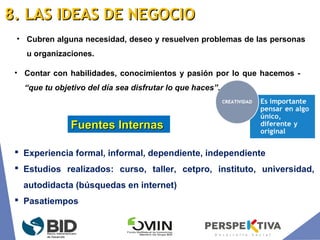 • Cubren alguna necesidad, deseo y resuelven problemas de las personas
u organizaciones.
 Experiencia formal, informal, dependiente, independiente
 Estudios realizados: curso, taller, cetpro, instituto, universidad,
autodidacta (búsquedas en internet)
 Pasatiempos
Fuentes InternasFuentes Internas
• Contar con habilidades, conocimientos y pasión por lo que hacemos -
“que tu objetivo del día sea disfrutar lo que haces”.
8. LAS IDEAS DE NEGOCIO8. LAS IDEAS DE NEGOCIO
 