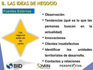  Observación
 Tendencias (qué es lo que las
personas buscan en la
actualidad)
 Innovaciones
 Clientes insatisfechos
 Identificar las unidades
territoriales de desarrollo.
 Contactos y relaciones
Los
negocios
están en
las
calles
Fuentes ExternasFuentes Externas
8. LAS IDEAS DE NEGOCIO8. LAS IDEAS DE NEGOCIO
 