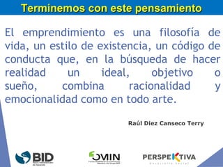 El emprendimiento es una filosofía de
vida, un estilo de existencia, un código de
conducta que, en la búsqueda de hacer
realidad un ideal, objetivo o
sueño, combina racionalidad y
emocionalidad como en todo arte.
Terminemos con este pensamientoTerminemos con este pensamiento
Raúl Diez Canseco Terry
 