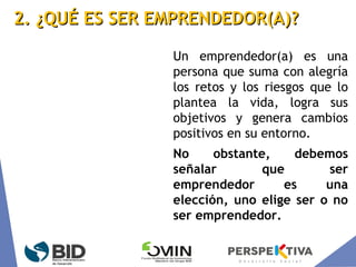 2. ¿QUÉ ES SER EMPRENDEDOR(A)?2. ¿QUÉ ES SER EMPRENDEDOR(A)?
Un emprendedor(a) es una
persona que suma con alegría
los retos y los riesgos que lo
plantea la vida, logra sus
objetivos y genera cambios
positivos en su entorno.
No obstante, debemos
señalar que ser
emprendedor es una
elección, uno elige ser o no
ser emprendedor.
 
