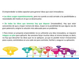 El emprendedor se debe capacitar para generar ideas que sean innovadoras:
• Las ideas surgen espontáneamente, pero no cuando se está cerrado a las posibilidades y
necesidades del medio en el que se desenvuelve.
• De todas las ideas que tenemos hay que depurar (incosteables). Hay que estar
conscientes de que a mayor número de ideas, mayor es la posibilidad de que alguna sea de
gran potencial y origine la solución más adecuada para un problema.
• Para iniciar un proyecto emprendedor no es suficiente una idea innovadora, se requiere
integrar un plan para aplicarla. No conviene forjar muchas ideas al mismo tiempo; es decir,
no hay que descartar las ideas que no se apliquen, ya que es posible incluir innovaciones
poco a poco, centrándose en una cada vez para controlar, facilitar y asegurar su aplicación.
 