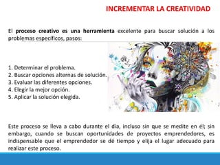INCREMENTAR LA CREATIVIDAD
El proceso creativo es una herramienta excelente para buscar solución a los
problemas específicos, pasos:
1. Determinar el problema.
2. Buscar opciones alternas de solución.
3. Evaluar las diferentes opciones.
4. Elegir la mejor opción.
5. Aplicar la solución elegida.
Este proceso se lleva a cabo durante el día, incluso sin que se medite en él; sin
embargo, cuando se buscan oportunidades de proyectos emprendedores, es
indispensable que el emprendedor se dé tiempo y elija el lugar adecuado para
realizar este proceso.
 