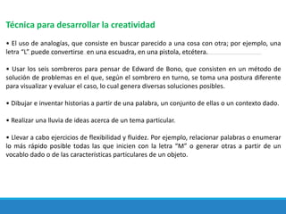 Técnica para desarrollar la creatividad
• El uso de analogías, que consiste en buscar parecido a una cosa con otra; por ejemplo, una
letra “L” puede convertirse en una escuadra, en una pistola, etcétera.
• Usar los seis sombreros para pensar de Edward de Bono, que consisten en un método de
solución de problemas en el que, según el sombrero en turno, se toma una postura diferente
para visualizar y evaluar el caso, lo cual genera diversas soluciones posibles.
• Dibujar e inventar historias a partir de una palabra, un conjunto de ellas o un contexto dado.
• Realizar una lluvia de ideas acerca de un tema particular.
• Llevar a cabo ejercicios de flexibilidad y fluidez. Por ejemplo, relacionar palabras o enumerar
lo más rápido posible todas las que inicien con la letra “M” o generar otras a partir de un
vocablo dado o de las características particulares de un objeto.
 