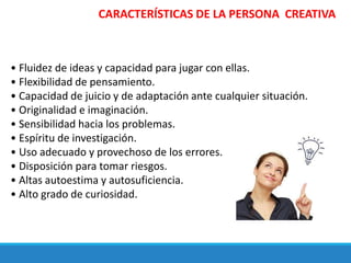 • Fluidez de ideas y capacidad para jugar con ellas.
• Flexibilidad de pensamiento.
• Capacidad de juicio y de adaptación ante cualquier situación.
• Originalidad e imaginación.
• Sensibilidad hacia los problemas.
• Espíritu de investigación.
• Uso adecuado y provechoso de los errores.
• Disposición para tomar riesgos.
• Altas autoestima y autosuficiencia.
• Alto grado de curiosidad.
CARACTERÍSTICAS DE LA PERSONA CREATIVA
 