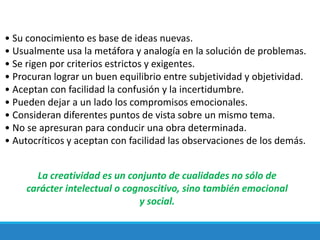 • Su conocimiento es base de ideas nuevas.
• Usualmente usa la metáfora y analogía en la solución de problemas.
• Se rigen por criterios estrictos y exigentes.
• Procuran lograr un buen equilibrio entre subjetividad y objetividad.
• Aceptan con facilidad la confusión y la incertidumbre.
• Pueden dejar a un lado los compromisos emocionales.
• Consideran diferentes puntos de vista sobre un mismo tema.
• No se apresuran para conducir una obra determinada.
• Autocríticos y aceptan con facilidad las observaciones de los demás.
La creatividad es un conjunto de cualidades no sólo de
carácter intelectual o cognoscitivo, sino también emocional
y social.
 