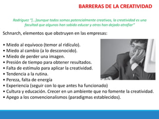 Rodríguez “[…]aunque todos somos potencialmente creativos, la creatividad es una
facultad que algunos han sabido educar y otros han dejado atrofiar”
Schnarch, elementos que obstruyen en las empresas:
• Miedo al equívoco (temor al ridículo).
• Miedo al cambio (a lo desconocido).
• Miedo de perder una imagen.
• Presión de tiempo para obtener resultados.
• Falta de estímulo para aplicar la creatividad.
• Tendencia a la rutina.
• Pereza, falta de energía
• Experiencia (seguir con lo que antes ha funcionado)
• Cultura y educación. Crecer en un ambiente que no fomente la creatividad.
• Apego a los convencionalismos (paradigmas establecidos).
BARRERAS DE LA CREATIVIDAD
 