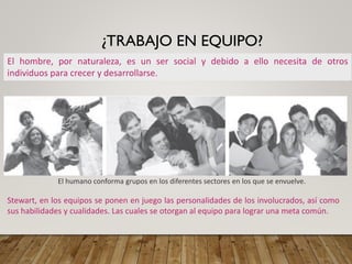 ¿TRABAJO EN EQUIPO?
El hombre, por naturaleza, es un ser social y debido a ello necesita de otros
individuos para crecer y desarrollarse.
El humano conforma grupos en los diferentes sectores en los que se envuelve.
Stewart, en los equipos se ponen en juego las personalidades de los involucrados, así como
sus habilidades y cualidades. Las cuales se otorgan al equipo para lograr una meta común.
 