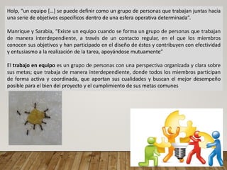 Holp, “un equipo […] se puede definir como un grupo de personas que trabajan juntas hacia
una serie de objetivos específicos dentro de una esfera operativa determinada”.
Manrique y Sarabia, “Existe un equipo cuando se forma un grupo de personas que trabajan
de manera interdependiente, a través de un contacto regular, en el que los miembros
conocen sus objetivos y han participado en el diseño de éstos y contribuyen con efectividad
y entusiasmo a la realización de la tarea, apoyándose mutuamente”
El trabajo en equipo es un grupo de personas con una perspectiva organizada y clara sobre
sus metas; que trabaja de manera interdependiente, donde todos los miembros participan
de forma activa y coordinada, que aportan sus cualidades y buscan el mejor desempeño
posible para el bien del proyecto y el cumplimiento de sus metas comunes
 