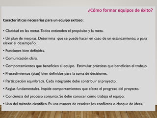 ¿Cómo formar equipos de éxito?
Características necesarias para un equipo exitoso:
• Claridad en las metas.Todos entienden el propósito y la meta.
• Un plan de mejoras. Determina que se puede hacer en caso de un estancamiento; o para
elevar el desempeño.
• Funciones bien definidas.
• Comunicación clara.
• Comportamientos que beneficien al equipo. Estimular prácticas que beneficien el trabajo.
• Procedimientos (plan) bien definidos para la toma de decisiones.
• Participación equilibrada. Cada integrante debe contribuir al proyecto.
• Reglas fundamentales. Impide comportamientos que afecte el progreso del proyecto.
• Conciencia del proceso conjunto. Se debe conocer cómo trabaja el equipo.
• Uso del método científico. Es una manera de resolver los conflictos o choque de ideas.
 