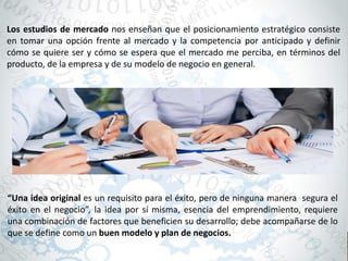 Los estudios de mercado nos enseñan que el posicionamiento estratégico consiste
en tomar una opción frente al mercado y la competencia por anticipado y definir
cómo se quiere ser y cómo se espera que el mercado me perciba, en términos del
producto, de la empresa y de su modelo de negocio en general.
“Una idea original es un requisito para el éxito, pero de ninguna manera segura el
éxito en el negocio”, la idea por sí misma, esencia del emprendimiento, requiere
una combinación de factores que beneficien su desarrollo; debe acompañarse de lo
que se define como un buen modelo y plan de negocios.
 