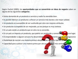 Según Puchol (2005), las oportunidades que se convertirán en ideas de negocio caben en
alguna de las siguientes categorías:
• Existe demanda de un producto o servicio y nadie ha atendido bien.
• Es posible fabricar un producto u ofrecer un servicio más barato o de mejor calidad.
• Un producto es susceptible de ser sustituido por otro con mejores atributos.
• Un producto susceptible de ser mejorado, ya sea porque es muy costoso.
• En un país existe un producto que en otro no es conocido.
• En un país se importa un producto, que podría ser producido y comercializado en ese lugar.
• El emprendedor o alguien cercano ha desarrollado un nuevo invento que puede negociarse
• Posibilidad de reciclar una materia prima o desperdicios de algún tipo en la industria.
• Capacidad para sustituir una materia prima por otra que ofrezca más ventajas.
 