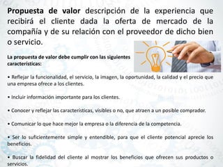 Propuesta de valor descripción de la experiencia que
recibirá el cliente dada la oferta de mercado de la
compañía y de su relación con el proveedor de dicho bien
o servicio.
La propuesta de valor debe cumplir con las siguientes
características:
• Reflejar la funcionalidad, el servicio, la imagen, la oportunidad, la calidad y el precio que
una empresa ofrece a los clientes.
• Incluir información importante para los clientes.
• Conocer y reflejar las características, visibles o no, que atraen a un posible comprador.
• Comunicar lo que hace mejor la empresa o la diferencia de la competencia.
• Ser lo suficientemente simple y entendible, para que el cliente potencial aprecie los
beneficios.
• Buscar la fidelidad del cliente al mostrar los beneficios que ofrecen sus productos o
servicios.
 