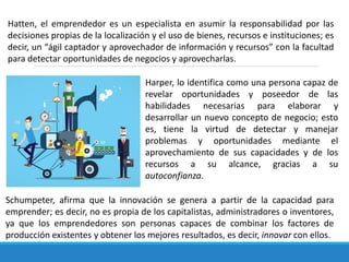 Hatten, el emprendedor es un especialista en asumir la responsabilidad por las
decisiones propias de la localización y el uso de bienes, recursos e instituciones; es
decir, un “ágil captador y aprovechador de información y recursos” con la facultad
para detectar oportunidades de negocios y aprovecharlas.
Harper, lo identifica como una persona capaz de
revelar oportunidades y poseedor de las
habilidades necesarias para elaborar y
desarrollar un nuevo concepto de negocio; esto
es, tiene la virtud de detectar y manejar
problemas y oportunidades mediante el
aprovechamiento de sus capacidades y de los
recursos a su alcance, gracias a su
autoconfianza.
Schumpeter, afirma que la innovación se genera a partir de la capacidad para
emprender; es decir, no es propia de los capitalistas, administradores o inventores,
ya que los emprendedores son personas capaces de combinar los factores de
producción existentes y obtener los mejores resultados, es decir, innovar con ellos.
 